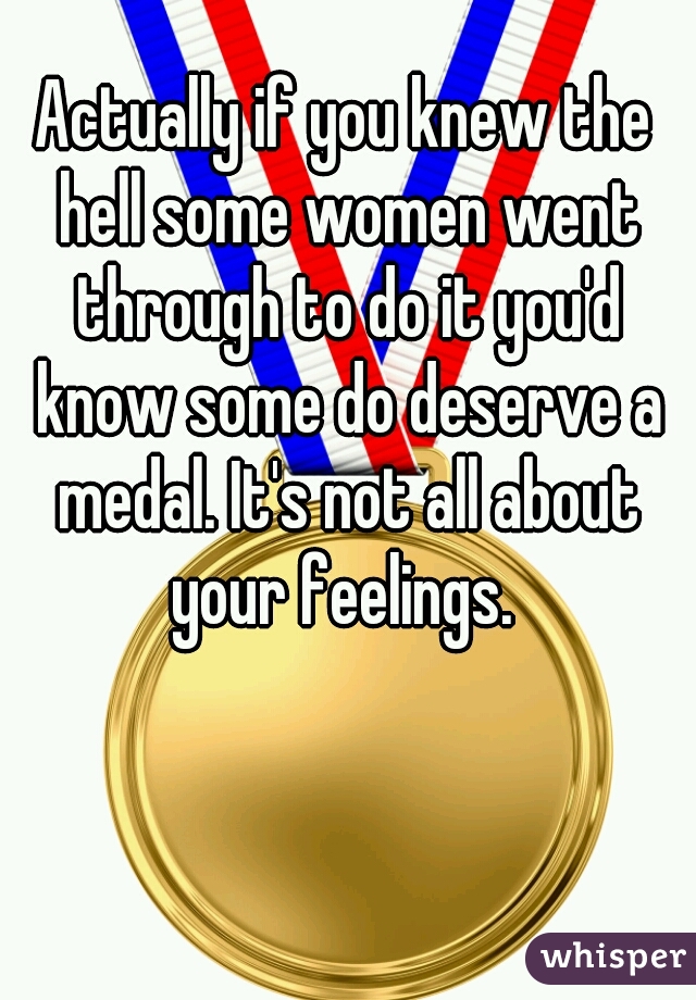 Actually if you knew the hell some women went through to do it you'd know some do deserve a medal. It's not all about your feelings. 