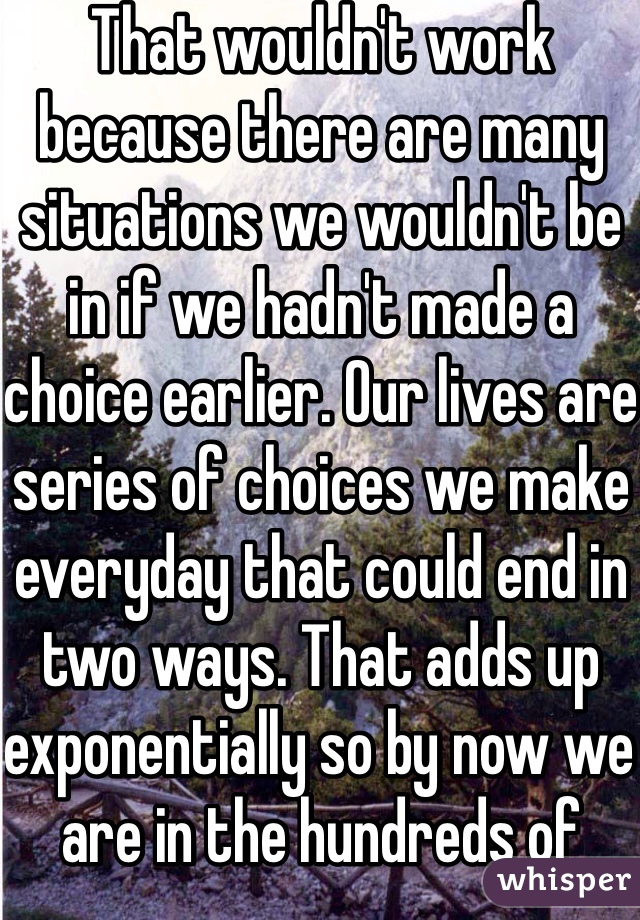 That wouldn't work because there are many situations we wouldn't be in if we hadn't made a choice earlier. Our lives are series of choices we make everyday that could end in two ways. That adds up exponentially so by now we are in the hundreds of billions. A number so great you cannot even fathom. So no. Probably not.