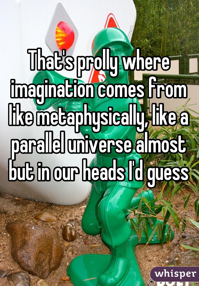 That's prolly where imagination comes from like metaphysically, like a parallel universe almost but in our heads I'd guess