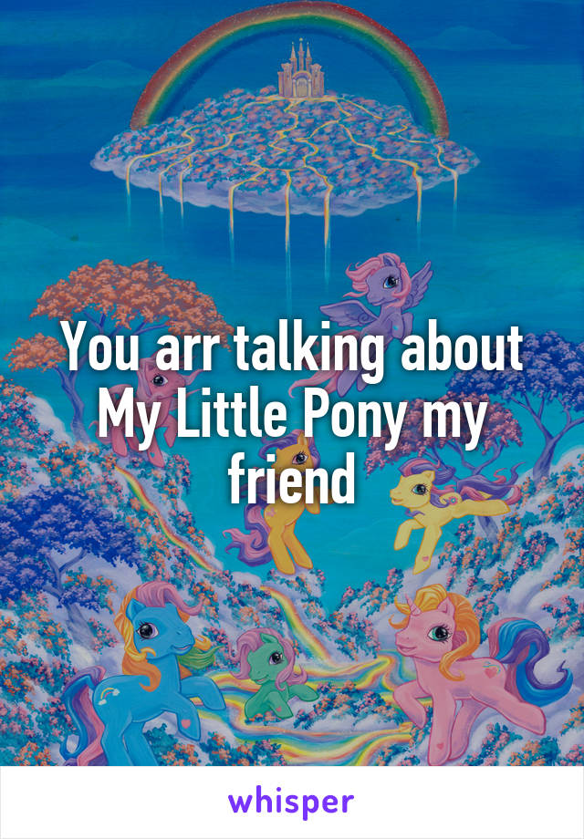 You arr talking about My Little Pony my friend