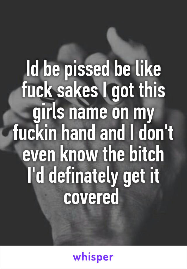 Id be pissed be like fuck sakes I got this girls name on my fuckin hand and I don't even know the bitch I'd definately get it covered 