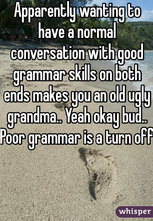 Apparently wanting to have a normal conversation with good grammar skills on both ends makes you an old ugly grandma.. Yeah okay bud.. Poor grammar is a turn off 