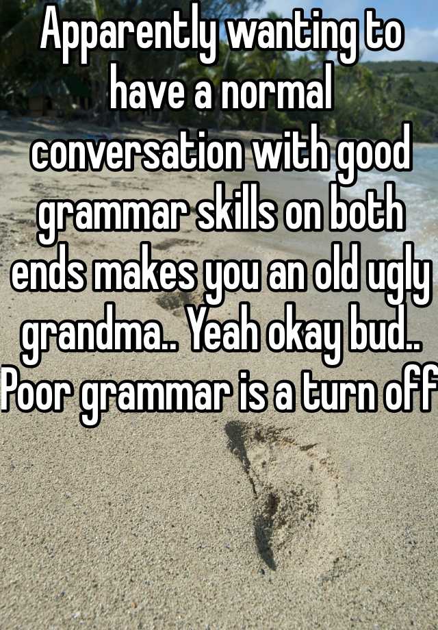 Apparently wanting to have a normal conversation with good grammar skills on both ends makes you an old ugly grandma.. Yeah okay bud.. Poor grammar is a turn off 