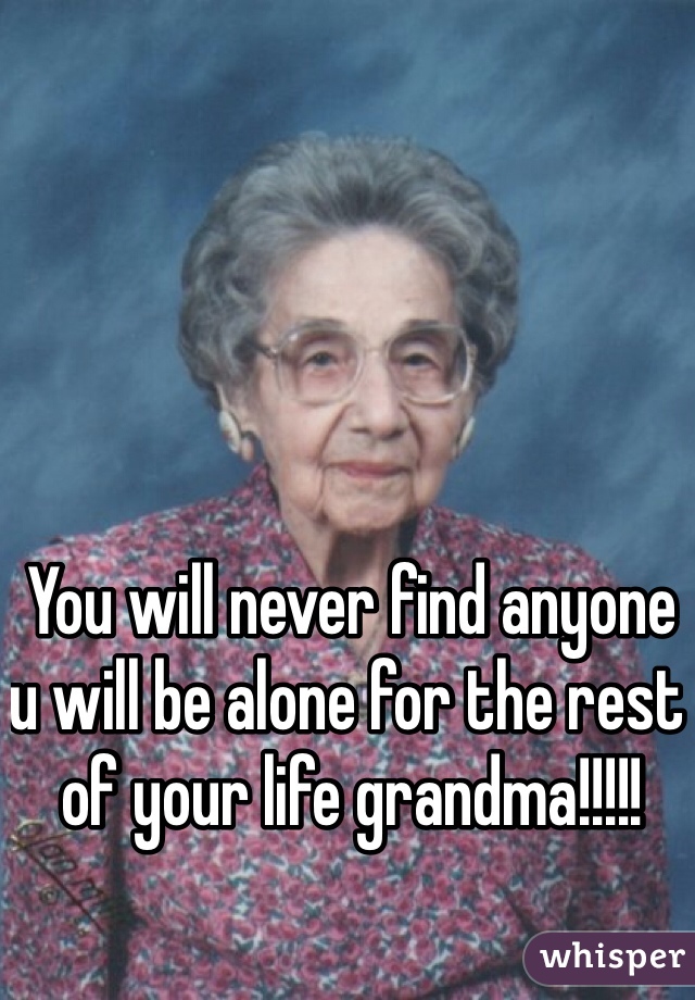 You will never find anyone u will be alone for the rest of your life grandma!!!!!