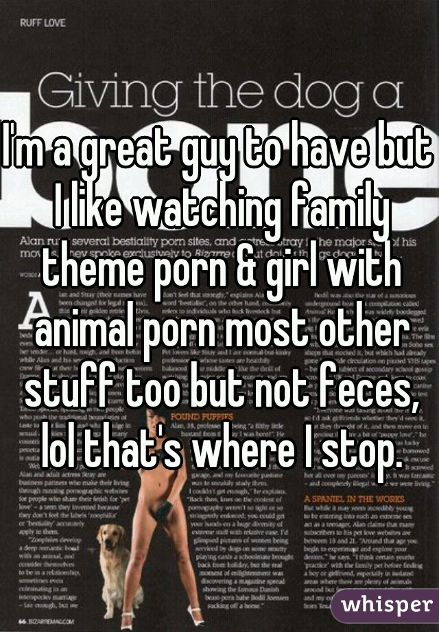I'm a great guy to have but I like watching family theme porn & girl with animal porn most other stuff too but not feces, lol that's where I stop.