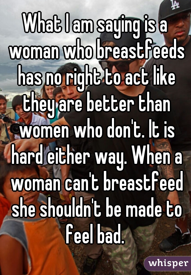 What I am saying is a woman who breastfeeds has no right to act like they are better than women who don't. It is hard either way. When a woman can't breastfeed she shouldn't be made to feel bad. 