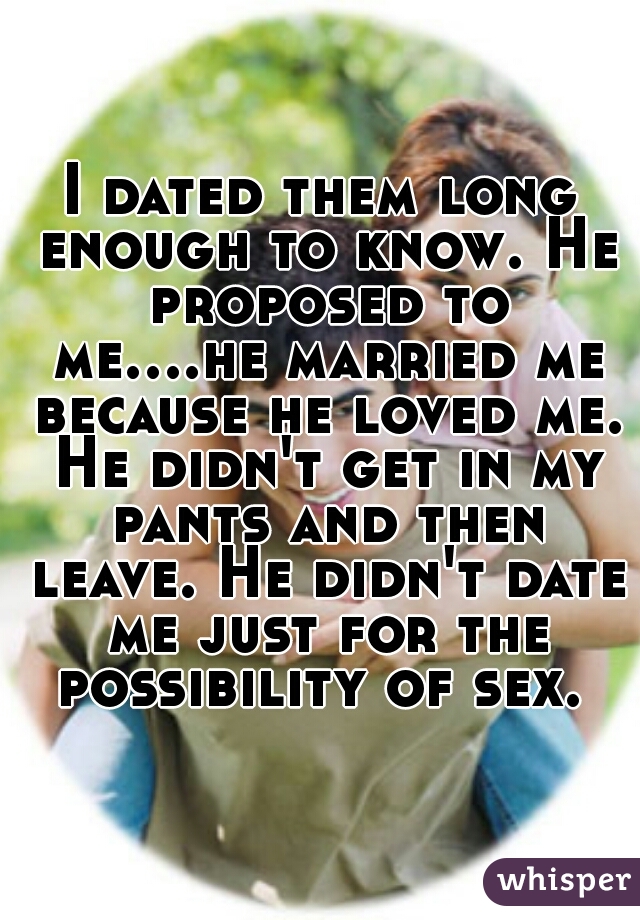 I dated them long enough to know. He proposed to me....he married me because he loved me. He didn't get in my pants and then leave. He didn't date me just for the possibility of sex. 