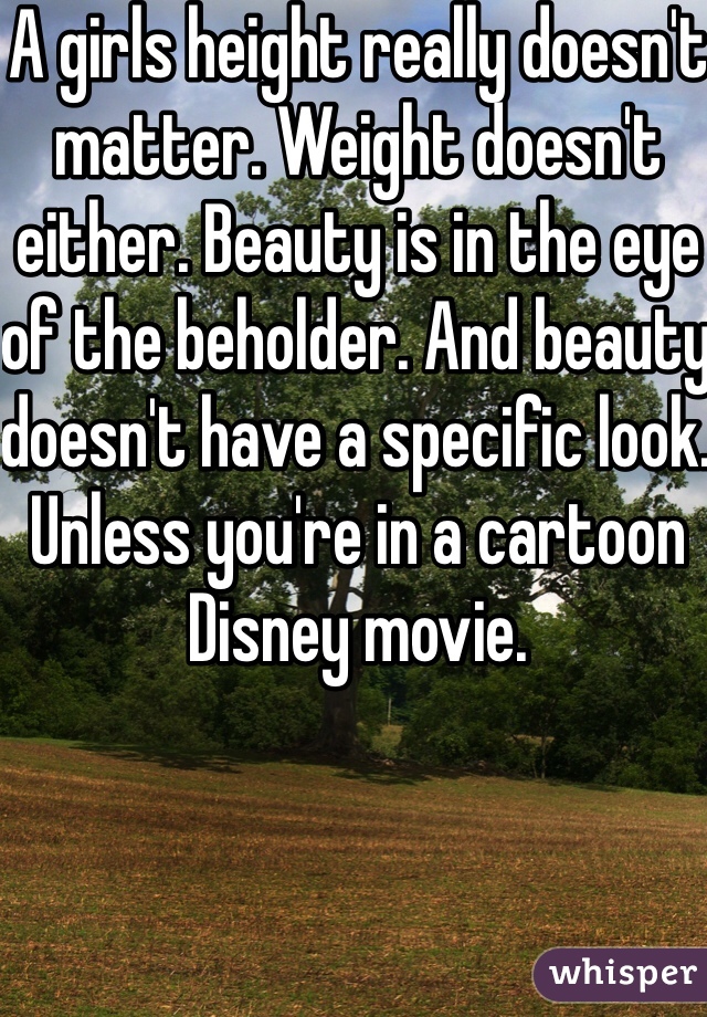 A girls height really doesn't matter. Weight doesn't either. Beauty is in the eye of the beholder. And beauty doesn't have a specific look. Unless you're in a cartoon Disney movie.