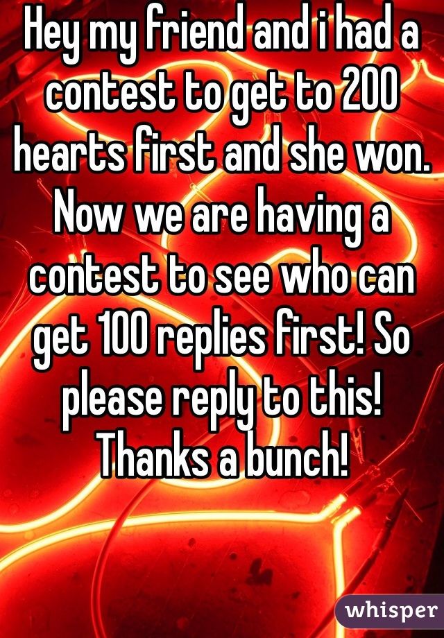 Hey my friend and i had a contest to get to 200 hearts first and she won. Now we are having a contest to see who can get 100 replies first! So please reply to this! Thanks a bunch!