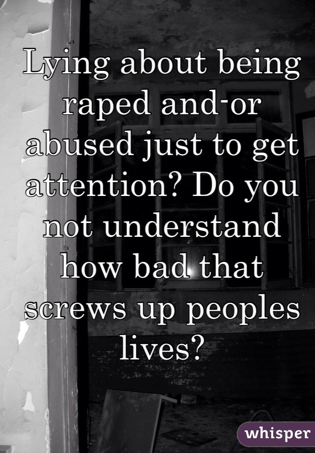 Lying about being raped and-or abused just to get attention? Do you not understand how bad that screws up peoples lives? 