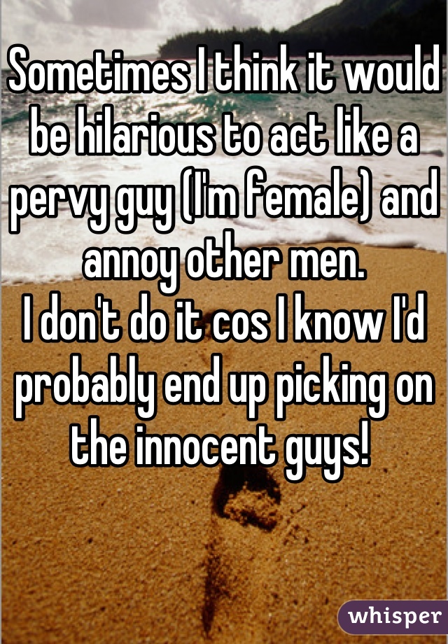 Sometimes I think it would be hilarious to act like a pervy guy (I'm female) and annoy other men. 
I don't do it cos I know I'd probably end up picking on the innocent guys! 