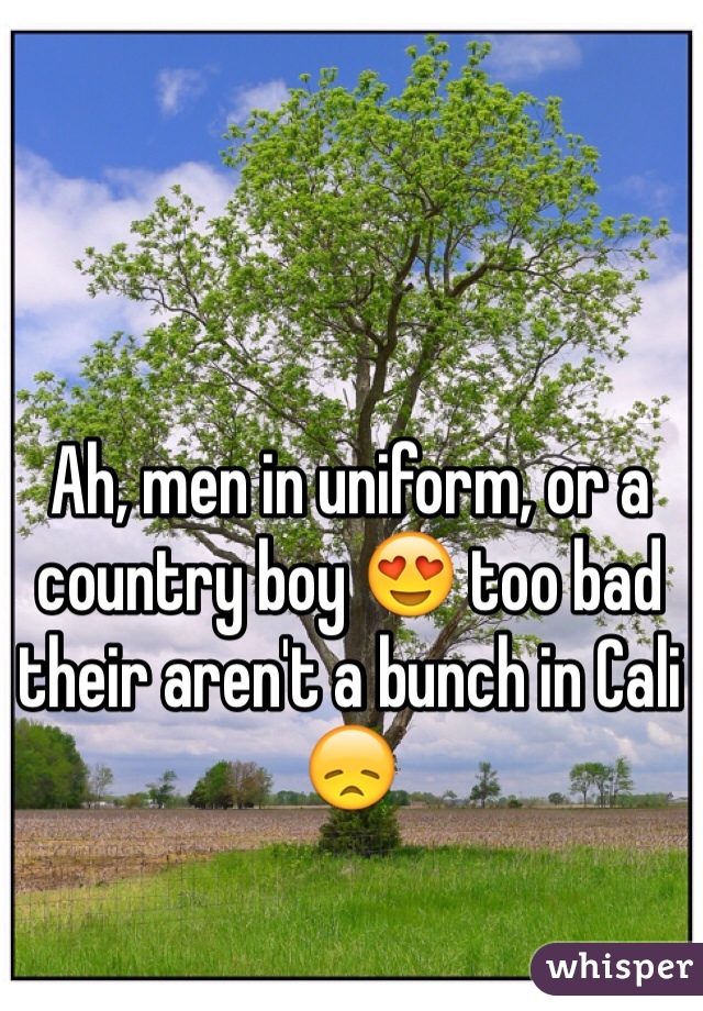 Ah, men in uniform, or a country boy 😍 too bad their aren't a bunch in Cali 😞