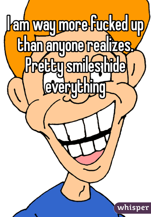 I am way more fucked up than anyone realizes. Pretty smiles hide everything