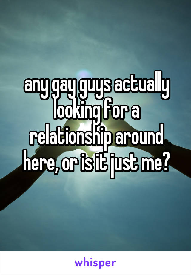any gay guys actually looking for a relationship around here, or is it just me?
