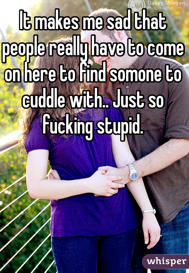 It makes me sad that people really have to come on here to find somone to cuddle with.. Just so fucking stupid. 