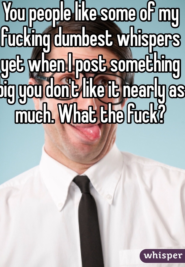 You people like some of my fucking dumbest whispers yet when I post something big you don't like it nearly as much. What the fuck? 