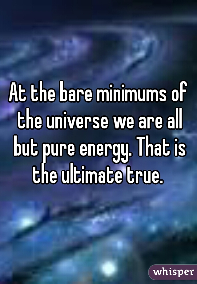 At the bare minimums of the universe we are all but pure energy. That is the ultimate true. 