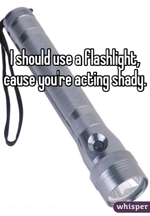 I should use a flashlight, cause you're acting shady.