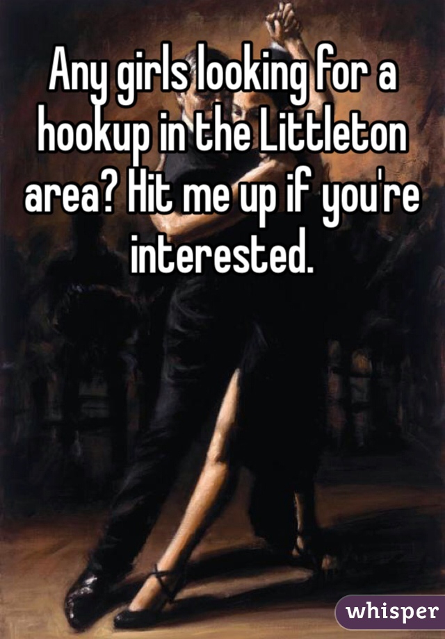 Any girls looking for a hookup in the Littleton area? Hit me up if you're interested.  