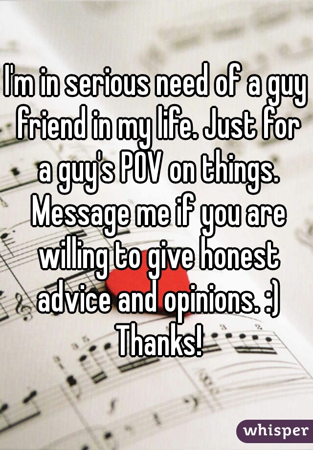 I'm in serious need of a guy friend in my life. Just for a guy's POV on things. Message me if you are willing to give honest advice and opinions. :) Thanks!