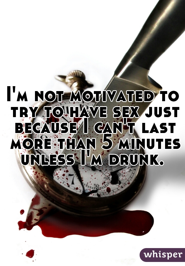 I'm not motivated to try to have sex just because I can't last more than 5 minutes unless I'm drunk. 