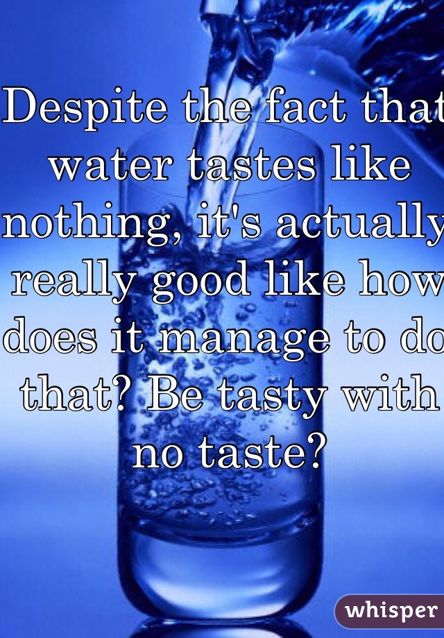 Despite the fact that water tastes like nothing, it's actually really good like how does it manage to do that? Be tasty with no taste?