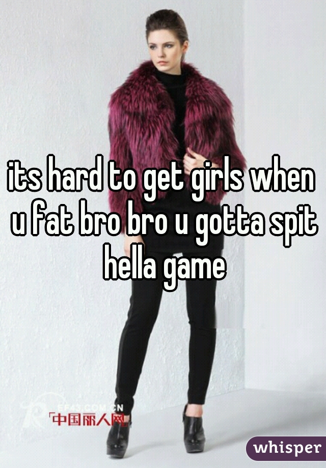 its hard to get girls when u fat bro bro u gotta spit hella game