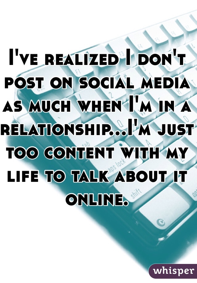 I've realized I don't post on social media as much when I'm in a relationship...I'm just too content with my life to talk about it online.