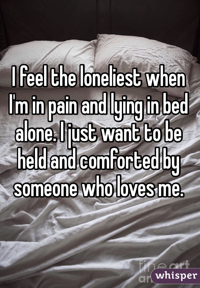 I feel the loneliest when I'm in pain and lying in bed alone. I just want to be held and comforted by someone who loves me. 