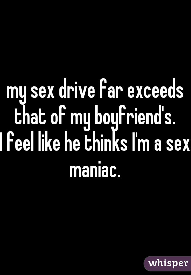 my sex drive far exceeds that of my boyfriend's. 
I feel like he thinks I'm a sex maniac. 