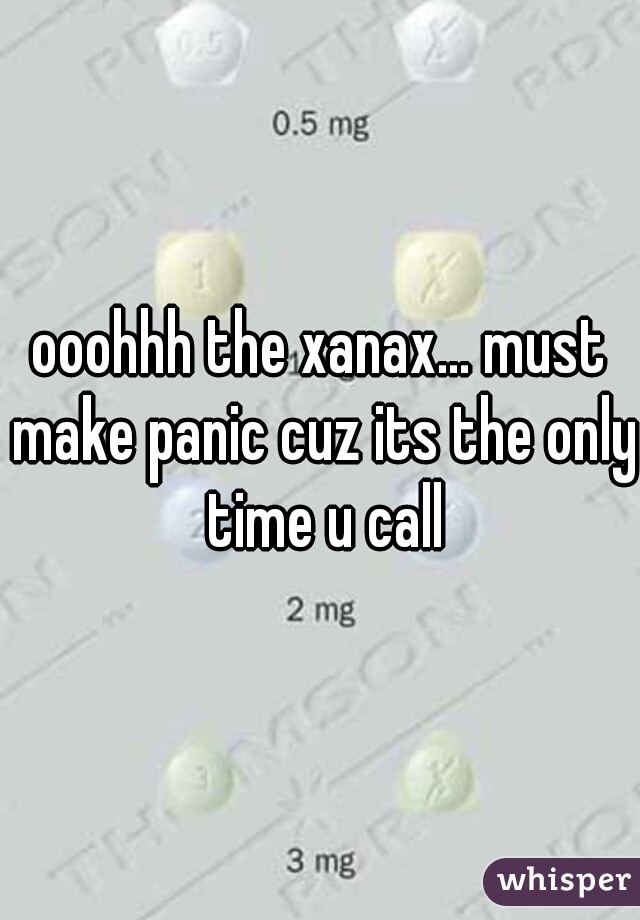 ooohhh the xanax... must make panic cuz its the only time u call