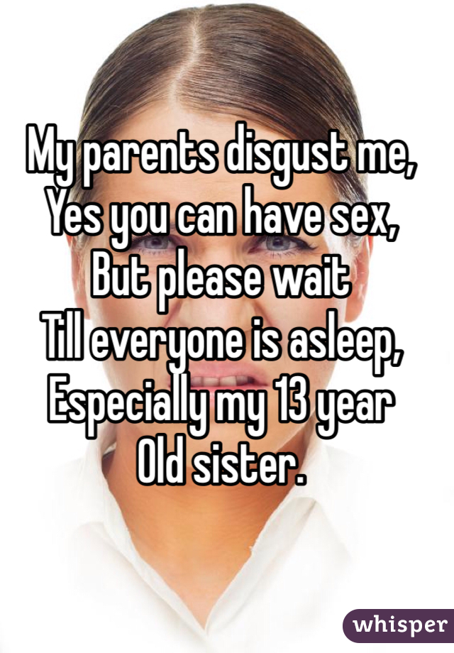My parents disgust me,
Yes you can have sex,
But please wait
Till everyone is asleep,
Especially my 13 year
Old sister.