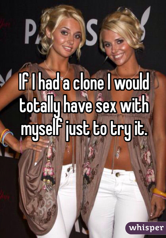 If I had a clone I would totally have sex with myself just to try it. 