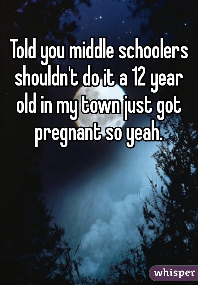 Told you middle schoolers shouldn't do it a 12 year old in my town just got pregnant so yeah. 