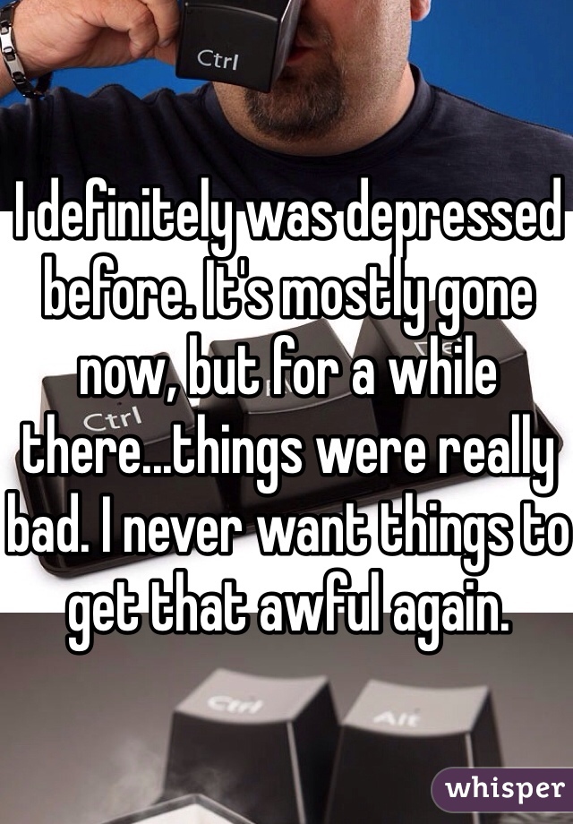 I definitely was depressed before. It's mostly gone now, but for a while there...things were really bad. I never want things to get that awful again.