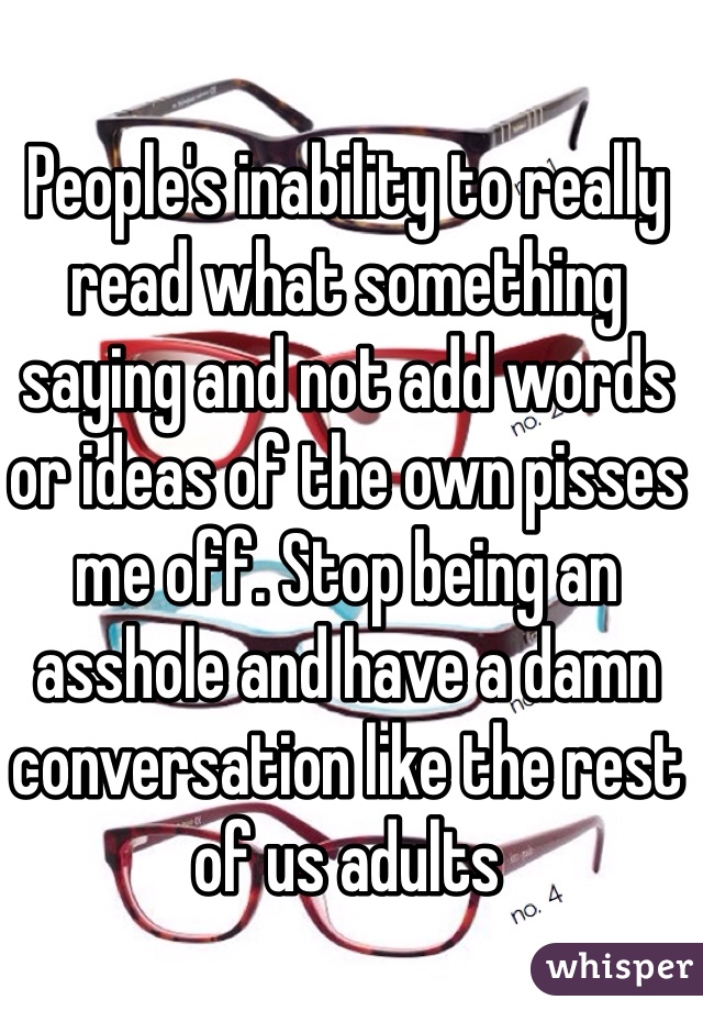 People's inability to really read what something saying and not add words or ideas of the own pisses me off. Stop being an asshole and have a damn conversation like the rest of us adults 