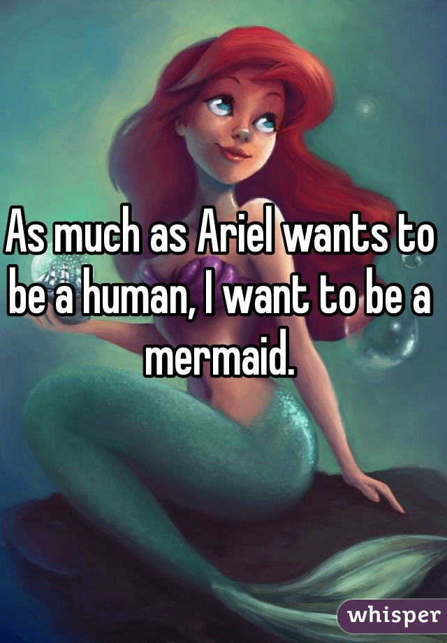 As much as Ariel wants to be a human, I want to be a mermaid. 