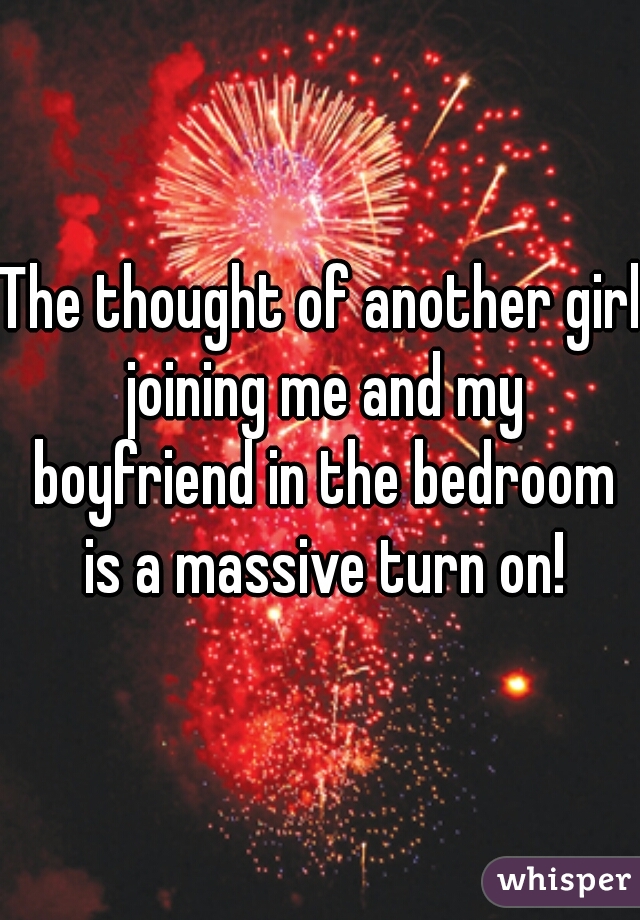 The thought of another girl joining me and my boyfriend in the bedroom is a massive turn on!