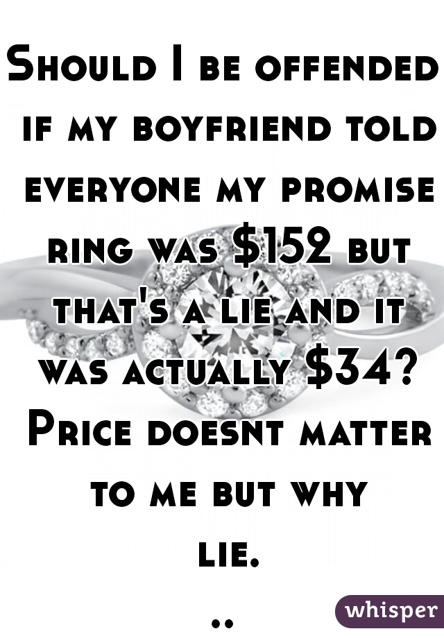 Should I be offended if my boyfriend told everyone my promise ring was $152 but that's a lie and it was actually $34? Price doesnt matter to me but why lie...