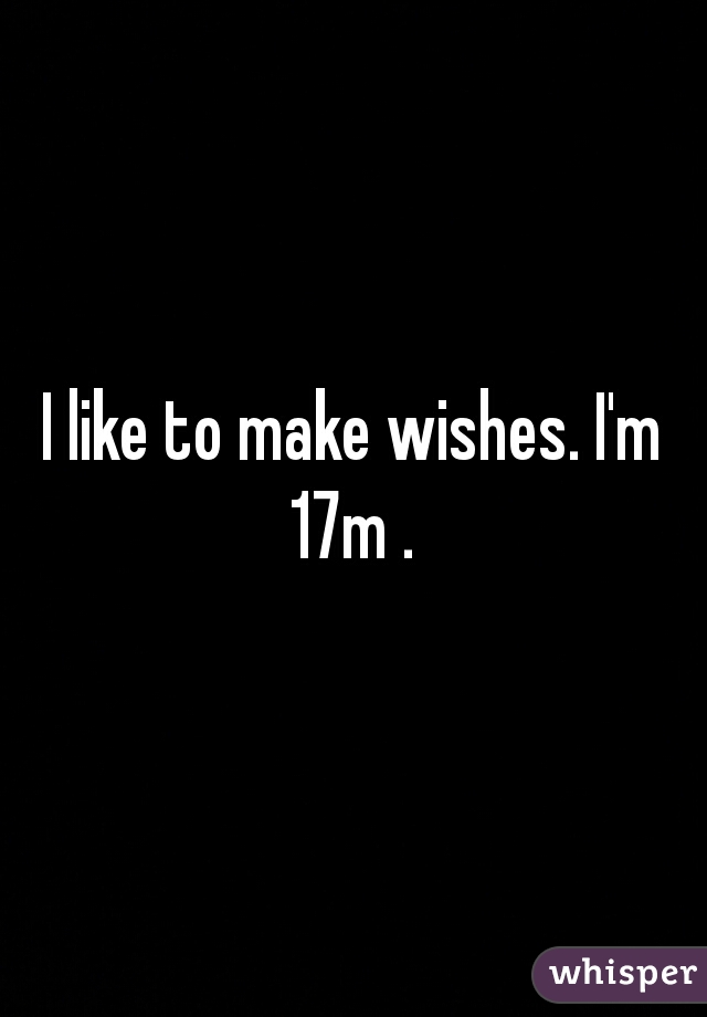 I like to make wishes. I'm 17m . 