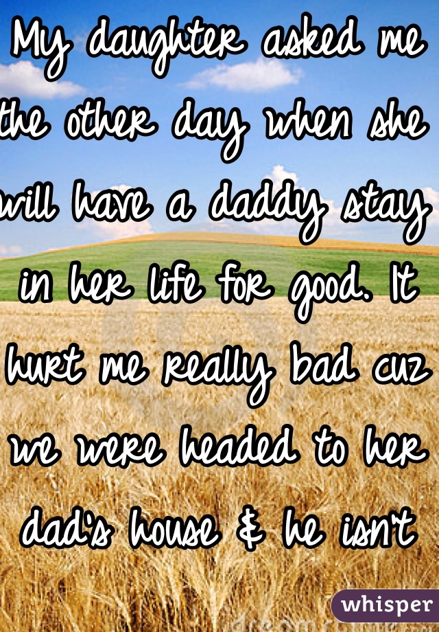 My daughter asked me the other day when she will have a daddy stay in her life for good. It hurt me really bad cuz we were headed to her dad's house & he isn't her real dad, but he has been there from day 1. Real dad is in & out of her life. 