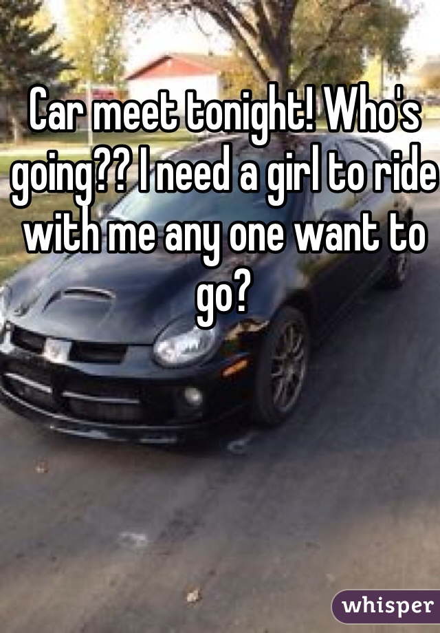 Car meet tonight! Who's going?? I need a girl to ride with me any one want to go? 