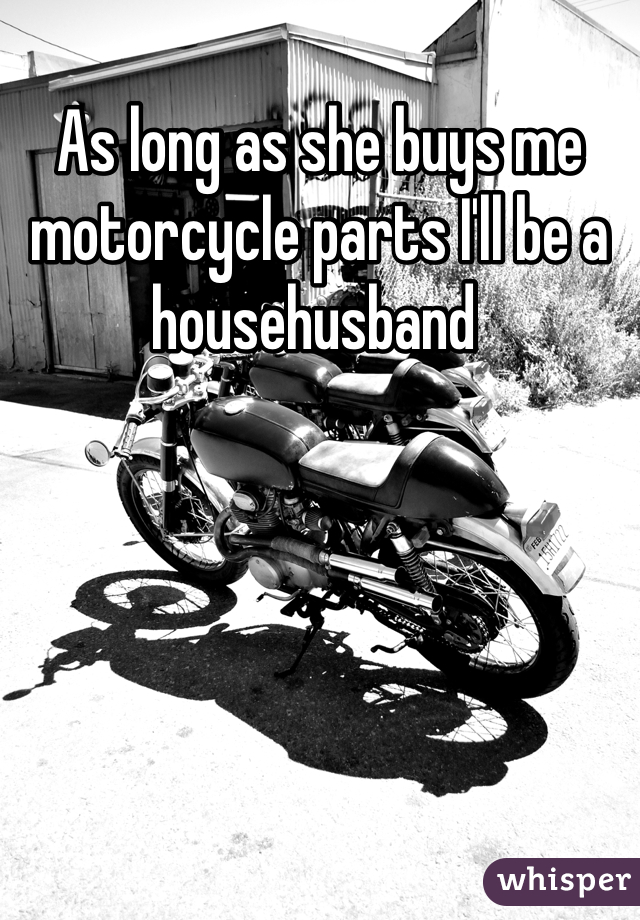 As long as she buys me motorcycle parts I'll be a househusband 