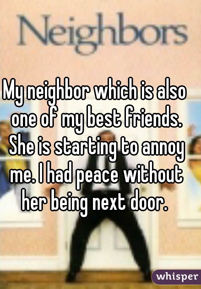My neighbor which is also one of my best friends. She is starting to annoy me. I had peace without her being next door. 