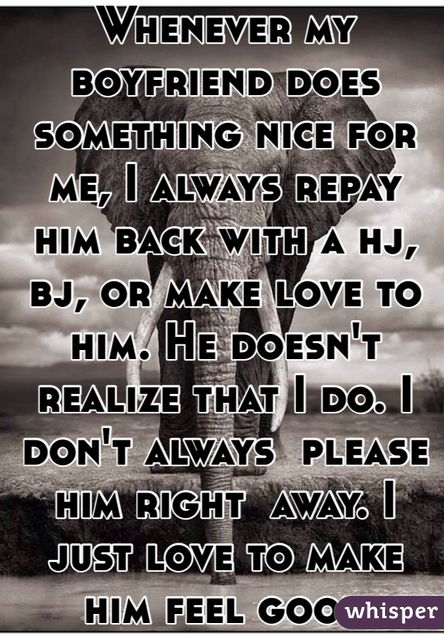 Whenever my boyfriend does something nice for me, I always repay him back with a hj, bj, or make love to him. He doesn't realize that I do. I don't always  please him right  away. I just love to make him feel good