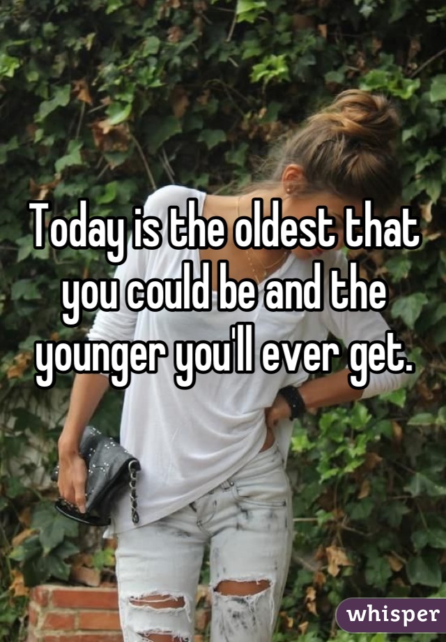 Today is the oldest that you could be and the younger you'll ever get.