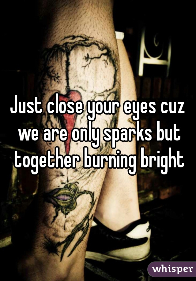 Just close your eyes cuz we are only sparks but together burning bright
