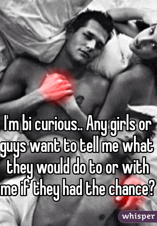 I'm bi curious.. Any girls or guys want to tell me what they would do to or with me if they had the chance?