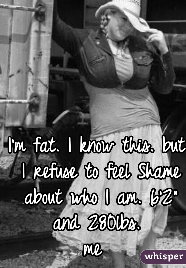 I'm fat. I know this. but I refuse to feel Shame about who I am. 6'2" and 280lbs. 
me 