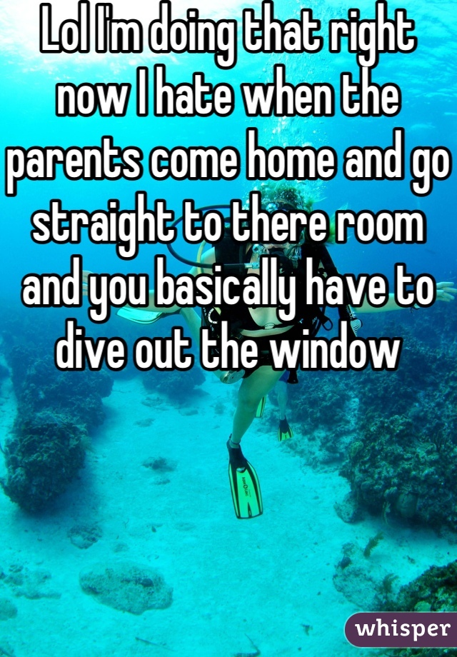 Lol I'm doing that right now I hate when the parents come home and go straight to there room and you basically have to dive out the window